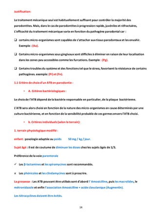 14
Justification:
Le traitement mécanique seul est habituellement suffisant pour contrôler la majorité des
parodontites. Mais, dans le cas de parodontites à progression rapide, juvéniles et réfractaires,
L’efficacité du traitement mécanique varie en fonction du pathogène parodontal car :
 certains micro-organismes sont capables de s’attacher aux tissus parodontaux et les envahir.
Exemple : (Aa).
 Certains micro-organismes sous gingivaux sont difficiles à éliminer en raison de leur localisation
dans les zones peu accessibles comme les furcations. Exemple : (Pg).
 Certains troubles du système et des fonctions tel que le stress, favorisent la résistance de certains
pathogènes. exemple: (Pi) et (Fn).
1.1 Critère de choix d’un ATB en parodontie :
• A. Critères bactériologiques :
Le choix de l’ATB dépend de la bactérie responsable en particulier, de la plaque bactérienne.
L’ATB sera alors choisi en fonction de la nature des micro-organismes en cause déterminés par une
culture bactérienne, et en fonction de la sensibilité probable de ces germes envers l’ATB choisi.
• b. Critères individuels (selon le terrain):
1. terrain physiologique modifié :
enfant : posologie adaptée au poids 50 mg / kg / jour.
Sujet âgé : Il est de coutume de diminuer les doses chez les sujets âgés de 1/3.
Préférence de la voie parenterale
 Les β-lactamines et les spiramycines sont recommandés.
x Les phénicoles et les clindamycines sont à proscrire.
La grossesse : Les ATB pouvant être utilisés sont d’abord l’ Amoxicilline, puis les macrolides, le
métronidazole et enfin l’association Amoxicilline + acide clavulanique (Augmentin).
Les tétracyclines doivent être évités.
 