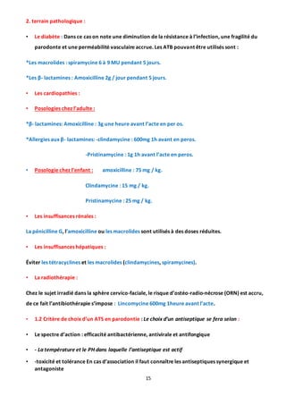 15
2. terrain pathologique :
• Le diabète : Dans ce cas on note une diminution de la résistance à l’infection, une fragilité du
parodonte et une perméabilité vasculaire accrue. Les ATB pouvant être utilisés sont :
*Les macrolides : spiramycine 6 à 9 MU pendant 5 jours.
*Les β- lactamines : Amoxicilline 2g / jour pendant 5 jours.
• Les cardiopathies :
• Posologies chez l’adulte :
*β- lactamines: Amoxicilline : 3g une heure avant l’acte en per os.
*Allergies aux β- lactamines: -clindamycine : 600mg 1h avant en peros.
-Pristinamycine : 1g 1h avant l’acte en peros.
• Posologie chez l’enfant : amoxicilline : 75 mg / kg.
Clindamycine : 15 mg / kg.
Pristinamycine : 25 mg / kg.
• Les insuffisances rénales :
La pénicilline G, l’amoxicilline ou les macrolides sont utilisés à des doses réduites.
• Les insuffisances hépatiques :
Éviter les tétracyclines et les macrolides (clindamycines, spiramycines).
• La radiothérapie :
Chez le sujet irradié dans la sphère cervico-faciale, le risque d’ostéo-radio-nécrose (ORN) est accru,
de ce fait l’antibiothérapie s’impose : Lincomycine 600mg 1heure avant l’acte.
• 1.2 Critère de choix d’un ATS en parodontie : Le choix d’un antiseptique se fera selon :
• Le spectre d’action : efficacité antibactérienne, antivirale et antifongique
• - La température et le PH dans laquelle l’antiseptique est actif
• -toxicité et tolérance En cas d’association il faut connaître les antiseptiques synergique et
antagoniste
 