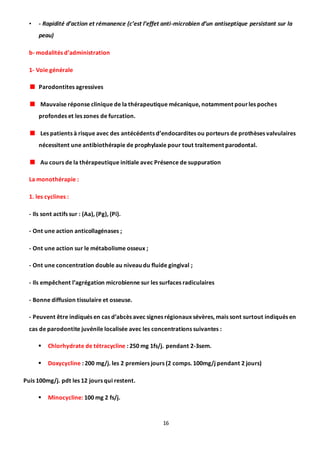 16
• - Rapidité d’action et rémanence (c’est l’effet anti-microbien d’un antiseptique persistant sur la
peau)
b- modalités d’administration
1- Voie générale
Parodontites agressives
Mauvaise réponse clinique de la thérapeutique mécanique, notamment pourles poches
profondes et les zones de furcation.
Les patients à risque avec des antécédents d’endocardites ou porteurs de prothèses valvulaires
nécessitent une antibiothérapie de prophylaxie pour tout traitement parodontal.
Au cours de la thérapeutique initiale avec Présence de suppuration
La monothérapie :
1. les cyclines :
- Ils sont actifs sur : (Aa), (Pg), (Pi).
- Ont une action anticollagénases ;
- Ont une action sur le métabolisme osseux ;
- Ont une concentration double au niveau du fluide gingival ;
- Ils empêchent l’agrégation microbienne sur les surfaces radiculaires
- Bonne diffusion tissulaire et osseuse.
- Peuvent être indiqués en cas d’abcès avec signes régionaux sévères, mais sont surtout indiqués en
cas de parodontite juvénile localisée avec les concentrations suivantes :
 Chlorhydrate de tétracycline : 250 mg 1fs/j. pendant 2-3sem.
 Doxycycline : 200 mg/j. les 2 premiers jours (2 comps. 100mg/j pendant 2 jours)
Puis 100mg/j. pdt les 12 jours qui restent.
 Minocycline: 100 mg 2 fs/j.
 