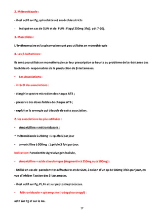 17
2. Métronidazole :
- il est actif sur Pg, spirochètes et anaérobies stricts
- indiqué en cas de GUN et de PUN : Flagyl 250mg 3fs/j. pdt 7-20j.
3. Macrolides :
L’érythromycine et la spiramycine sont peu utilisées en monothérapie
4. Les β-lactamines :
Ils sont peu utilisés en monothérapie car leur prescription se heurte au problème de la résistance des
bactéries G- responsables de la production de β-lactamases.
• Les Associations :
. intérêt des associations :
- élargir le spectre microbien de chaque ATB ;
- prescrire des doses faibles de chaque ATB ;
- exploiter la synergie qui découle de cette association.
2. les associations les plus utilisées :
• Amoxicilline + métronidazole :
* métronidazole à 250mg : 1 cp 2fois par jour
• amoxicilline à 500mg : 1 gélule 3 fois par jour.
Indication: Parodontite Agressive généralisée,
• Amoxicilline + acide clavulanique (Augmentin à 250mg ou à 500mg) :
- Utilisé en cas de parodontites réfractaires et de GUN, à raison d’un cp de 500mg 3fois par jour, en
vue d’inhiber l’action des β-lactamases.
- il est actif sur Pg, Pi, Fn et sur peptostreptococcus.
• Métronidazole + spiramycine (rodogyl ou orogyl) :
actif sur Pg et sur le Aa.
 