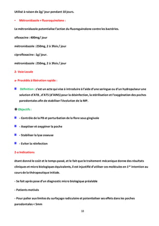 18
Utilisé à raison de 2g/ jour pendant 10 jours.
• Métronidazole + fluoroquinolone :
Le métronidazole potentialise l’action du fluoroguinolone contre les bactéries.
ofloxacine : 400mg/ jour
métronidazole : 250mg, 2 à 3fois / jour
ciprofloxacine : 1g/ jour.
métronidazole : 250mg, 2 à 3fois / jour
2- Voie Locale
a- Procédés à libération rapide :
Définition : c’est un acte qui vise à introduire à l’aide d’une seringue ou d’un hydropulseurune
solution d’ATB , d’ATS (d’AINS) pour la désinfection, la stérilisation et l’oxygénation des poches
parodontales afin de stabiliser l’évolution de la MP.
 Objectifs :
- Contrôle de la PB et perturbation de la flore sous gingivale
- Aseptiser et oxygéner la poche
- Stabiliser la lyse osseuse
- Eviter la réinfection
2-a Indications
étant donné le coût et le temps passé, et le fait que le traitement mécanique donne des résultats
cliniques et micro biologiques équivalents, il est injustifié d’utiliser ces molécules en 1er intention au
cours de la thérapeutique initiale.
- Se fait après pose d’un diagnostic micro biologique préalable
- Patients motivés
- Pour palier aux limites du surfaçage radiculaire et potentialiser ses effets dans les poches
parodontales < 5mm
 