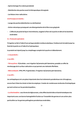 19
- Après drainage d’un abcès parodontal
- Désinfection des poches avant la thérapeutique chirurgicale
- Les lésions inter radiculaires
2-b Principes et intérêts :
- Lavage des poches (désinfection ou stérilisation)
- Action mécanique provoquant une désorganisation de la flore sous gingivale
- L’effet de jet pulsé de façon intermittente, oxygène la flore de la poche et détruit les bactéries
anaérobies
2-c Protocole opératoire
l’irrigation se fait à l’aide d’une seringue jetable à embout plastique, l’embout est introduit jusqu’au
fond de la poche ou à l’aide d’un hydropulseur.
Le produit est injecté jusqu’au remplissage complet de la poche et débordement.
 Les produits :
 Les ATB :
- Tétracyclines : Pj localisée ; une irrigation 3x/semaine pdt 3semaines, possède un effet de
mordançage de la surface radiculaire ce qui permet une réattache fibrillaire.
- Métronidazole : PPR, PPP, PJ généralisé ; l’irrigation 3x/semaine pdt 3semaines.
 Les ATS :
Les antiseptiques ont une place importante dans les traitements parodontaux non chirurgicaux,
encore faut-il bien les choisir et bien les employer. Il existe de nombreuses molécules d’antiseptiques
qui sont actives sur les parodontopathies ;
- La chlorhexidine : sous forme de digluconate, a des effets bactéricides et bactériostatiques très
importants avec une bonne homogénéité d’action sur l’ensemble des germes et une action plus
particulière sur les germes pathogènes parodontaux anaérobies.
 