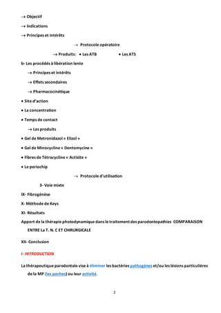 2
 Objectif
 Indications
 Principes et intérêts
 Protocole opératoire
 Produits:  Les ATB  Les ATS
b- Les procédés à libération lente
 Principes et intérêts
 Effets secondaires
 Pharmacocinétique
 Site d’action
 La concentration
 Temps de contact
 Les produits
 Gel de Metronidazol « Elizol »
 Gel de Minocycline « Dentomycine »
 Fibres de Tétracycline « Actisite »
 Le periochip
 Protocole d’utilisation
3- Voie mixte
IX- Fibrogénèse
X- Méthode de Keys
XI- Résultats
Apport de la thérapie photodynamique dans le traitement des parodontopathies COMPARAISON
ENTRE La T. N. C ET CHIRURGICALE
XII- Conclusion
I- INTRODUCTION
La thérapeutique parodontale vise à éliminer les bactéries pathogènes et/ou les lésions particulières
de la MP (les poches) ou leur activité.
 