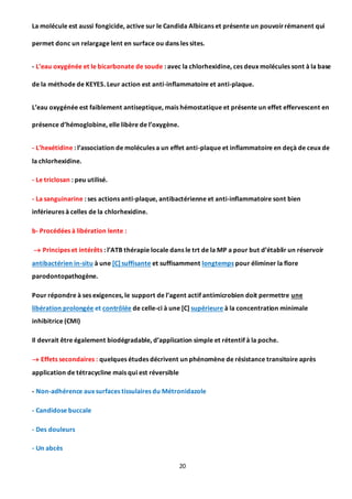 20
La molécule est aussi fongicide, active sur le Candida Albicans et présente un pouvoirrémanent qui
permet donc un relargage lent en surface ou dans les sites.
- L’eau oxygénée et le bicarbonate de soude : avec la chlorhexidine, ces deux molécules sont à la base
de la méthode de KEYES. Leur action est anti-inflammatoire et anti-plaque.
L’eau oxygénée est faiblement antiseptique, mais hémostatique et présente un effet effervescent en
présence d’hémoglobine, elle libère de l’oxygène.
- L’hexétidine : l’association de molécules a un effet anti-plaque et inflammatoire en deçà de ceux de
la chlorhexidine.
- Le triclosan : peu utilisé.
- La sanguinarine : ses actions anti-plaque, antibactérienne et anti-inflammatoire sont bien
inférieures à celles de la chlorhexidine.
b- Procédées à libération lente :
 Principes et intérêts : l’ATB thérapie locale dans le trt de la MP a pour but d’établir un réservoir
antibactérien in-situ à une [C] suffisante et suffisamment longtemps pour éliminer la flore
parodontopathogène.
Pour répondre à ses exigences, le support de l’agent actif antimicrobien doit permettre une
libération prolongée et contrôlée de celle-ci à une [C] supérieure à la concentration minimale
inhibitrice (CMI)
Il devrait être également biodégradable, d’application simple et rétentif à la poche.
 Effets secondaires : quelques études décrivent un phénomène de résistance transitoire après
application de tétracycline mais qui est réversible
- Non-adhérence aux surfaces tissulaires du Métronidazole
- Candidose buccale
- Des douleurs
- Un abcès
 