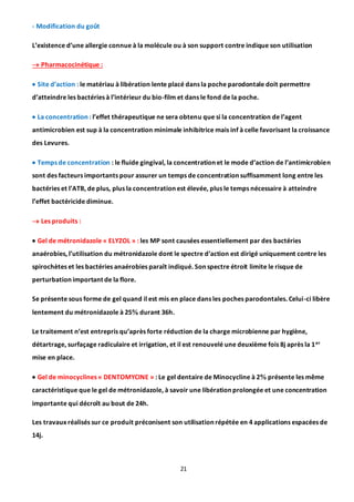 21
- Modification du goût
L’existence d’une allergie connue à la molécule ou à son support contre indique son utilisation
 Pharmacocinétique :
 Site d’action : le matériau à libération lente placé dans la poche parodontale doit permettre
d’atteindre les bactéries à l’intérieur du bio-film et dans le fond de la poche.
 La concentration : l’effet thérapeutique ne sera obtenu que si la concentration de l’agent
antimicrobien est sup à la concentration minimale inhibitrice mais inf à celle favorisant la croissance
des Levures.
 Temps de concentration : le fluide gingival, la concentration et le mode d’action de l’antimicrobien
sont des facteurs importants pour assurer un temps de concentration suffisamment long entre les
bactéries et l’ATB, de plus, plus la concentration est élevée, plus le temps nécessaire à atteindre
l’effet bactéricide diminue.
 Les produits :
 Gel de métronidazole « ELYZOL » : les MP sont causées essentiellement par des bactéries
anaérobies, l’utilisation du métronidazole dont le spectre d’action est dirigé uniquement contre les
spirochètes et les bactéries anaérobies paraît indiqué. Son spectre étroit limite le risque de
perturbation important de la flore.
Se présente sous forme de gel quand il est mis en place dans les poches parodontales. Celui-ci libère
lentement du métronidazole à 25 durant 36h.
Le traitement n’est entrepris qu’après forte réduction de la charge microbienne par hygiène,
détartrage, surfaçage radiculaire et irrigation, et il est renouvelé une deuxième fois 8j après la 1er
mise en place.
 Gel de minocyclines « DENTOMYCINE » : Le gel dentaire de Minocycline à 2 présente les même
caractéristique que le gel de métronidazole, à savoir une libération prolongée et une concentration
importante qui décroît au bout de 24h.
Les travaux réalisés sur ce produit préconisent son utilisation répétée en 4 applications espacées de
14j.
 