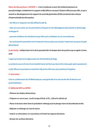 22
Fibres de tétracyclines « ACTISITE » : c’est la molécule à avoir été utilisé localement en
parodontologie, initialement le support utilisé (fibres creuses) n’étaient efficaces que 24h, ce qui a
amené au développement de support de seconde génération (EVA) contenant des cristaux
d’hydrochloride de tétracycline.
- Ces fibres re-larguent une [C] suffisante pdt 9j,
- elles ont une action sur les paramètres cliniques et microbiologiques équivalente au détartrage-
surfaçage et
- peuvent améliorer les résultats lorsqu’elles sont combinées au trt conventionnel,
- leur principal inconvénient est le temps de mise en place qui est plus important que pour les gels
(8min/dent)
Le periochip : indiqué dans le trt de la parodontite chronique dans les poches sup ou égale à 5mm,
actif.
L’agent principal est le digluconate de chlorhéxidine (2,5mg),
se présente sous la forme d’une lamelle haute de 5mm qui devra être découpée après ajustement.
La [C] efficace du produit se maintient 12j contre 12h avec tout système d’irrigation.
3- Voie mixte :
C’est la combinaison de l’ATBthérapie par voie générale et la voie locale afin d’obtenirune
potentialisation
X- Méthode KEYS ou KEYES:
- Eliminer les résidus alimentaires
- Préparer un verre avec ; 1cuil à soupe d’H2O2 à 3 , 1/2cuil à café de sel
- Placer la brosse à dent dans le précédant mélange puis le plonger dans du bicarbonate de Na
- Déposer ce mélange sur tout le sulcus
- Insérer un stimulateur en caoutchoucet frotterles espaces dentaires
- Brosser les surfaces dentaires
 