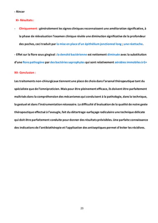 23
- Rincer
XI- Résultats :
- Cliniquement : généralement les signes cliniques reconnaissent une amélioration significative, à
la phase de réévaluation l’examen clinique révèle une diminution significative de la profondeur
des poches, ceci traduit par la mise en place d’un épithélium jonctionnel long ; une réattache.
- Effet sur la flore sous gingival : la densité bactérienne est nettement diminuée avec la substitution
d’une flore pathogène par des bactéries saprophytes qui sont relativement aérobies immobiles à G+
XII- Conclusion :
Les traitements non-chirurgicaux tiennent une place de choix dans l’arsenal thérapeutique tant du
spécialiste que de l’omnipraticien. Mais pour être pleinement efficace, ils doivent être parfaitement
maîtrisés dans la compréhension des mécanismes qui conduisent à la pathologie, dans la technique,
la gestuel et dans l’instrumentation nécessaire. La difficulté d’évaluation de la qualité de notre geste
thérapeutique effectué à l’aveugle, fait du détartrage-surfaçage radiculaire une technique délicate
qui doit être parfaitement conduite pourdonner des résultats prévisibles. Une parfaite connaissance
des indications de l’antibiothérapie et l’application des antiseptiques permet d’éviter les récidives.
 