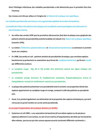 4
Ainsi l’étiologie infectieuse des maladies parodontales a été démontrée pour la première fois chez
l’homme.
Ces travaux ont été par ailleurs à l’origine de la théorie de la plaque non spécifique.
Les maladies parodontales sont dues à une augmentation globale du nombre de bactéries.
La totalité de la flore microbienne de la plaque est considérée comme pathogène sans distinction ni
discrimination interne.
 Au milieu des années 1970 que les premières découvertes (Aa) dans la plaque sous-gingivale des
patients atteints de parodontite juvénile localisée ont abouti à la théorie de la plaque spécifique
(Loesche 1976).
 La notion d’infections polymicrobiennes et d’associations bactériennes a commencé à prendre
toute son ampleur.
 En 1998, Socransky et coll. : patients atteints de parodontite chronique, que certaines espèces
bactériennes se présentent en association sous forme de complexes bactériens, qu’ils ont encodé
par différentes couleurs.
 Le complexe rouge: (Pg, Bf et Td) semble être fortement associé aux signes cliniques des
parodontites.
 Le complexe orange (incluant Pi, Fusobacterium nucleatum, Peptostreptococcus micros et
Campylobacter rectus) est modérément associé aux parodontites.
 La plaque des patients présentant une parodontite tend à contenir une proportion élevée des
espèces appartenant au complexe rouge et orange, comparé à celle des patients au parodonte
sain.
 Aussi, il se produit également une diminution de la proportion des espèces Actinomyces, qui sont
retrouvés en grand nombre en cas de santé parodontale.
Le concept d’organisation de la plaque dentaire en biofilm
 Costerton et coll 1994: « une association de bactéries (d’une même espèce ou de plusieurs
espèces) adhérant à une surface, au sein d’une matrice d’exopolymères sécrétée par les bactéries
elles-mêmes, parcourue par des canaux aqueux ouverts contenant différents nutriments ».
 