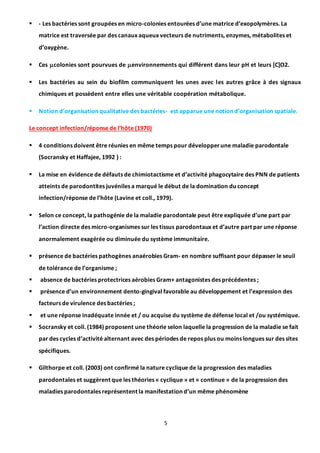 5
 - Les bactéries sont groupées en micro-colonies entourées d’une matrice d’exopolymères. La
matrice est traversée par des canaux aqueux vecteurs de nutriments, enzymes, métabolites et
d’oxygène.
 Ces colonies sont pourvues de environnements qui différent dans leur pH et leurs [C]O2.
 Les bactéries au sein du biofilm communiquent les unes avec les autres grâce à des signaux
chimiques et possèdent entre elles une véritable coopération métabolique.
 Notion d’organisation qualitative des bactéries- est apparue une notion d’organisation spatiale.
Le concept infection/réponse de l’hôte (1970)
 4 conditions doivent être réunies en même temps pour développerune maladie parodontale
(Socransky et Haffajee, 1992 ) :
 La mise en évidence de défauts de chimiotactisme et d’activité phagocytaire des PNN de patients
atteints de parodontites juvéniles a marqué le début de la domination du concept
infection/réponse de l’hôte (Lavine et coll., 1979).
 Selon ce concept, la pathogénie de la maladie parodontale peut être expliquée d’une part par
l’action directe des micro-organismes sur les tissus parodontaux et d’autre part par une réponse
anormalement exagérée ou diminuée du système immunitaire.
 présence de bactéries pathogènes anaérobies Gram- en nombre suffisant pour dépasser le seuil
de tolérance de l’organisme ;
 absence de bactéries protectrices aérobies Gram+ antagonistes des précédentes ;
 présence d’un environnement dento-gingival favorable au développement et l’expression des
facteurs de virulence des bactéries ;
 et une réponse inadéquate innée et / ou acquise du système de défense local et /ou systémique.
 Socransky et coll. (1984) proposent une théorie selon laquelle la progression de la maladie se fait
par des cycles d’activité alternant avec des périodes de repos plus ou moins longues sur des sites
spécifiques.
 Gilthorpe et coll. (2003) ont confirmé la nature cyclique de la progression des maladies
parodontales et suggèrent que les théories « cyclique » et « continue » de la progression des
maladies parodontales représentent la manifestation d’un même phénomène
 