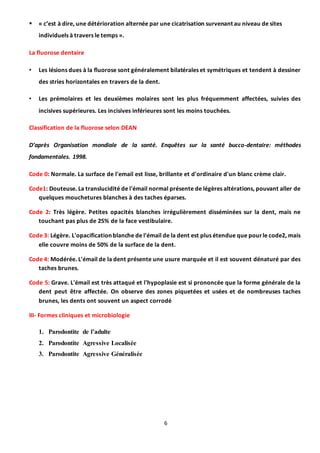 6
 « c’est à dire, une détérioration alternée par une cicatrisation survenant au niveau de sites
individuels à travers le temps ».
La fluorose dentaire
• Les lésions dues à la fluorose sont généralement bilatérales et symétriques et tendent à dessiner
des stries horizontales en travers de la dent.
• Les prémolaires et les deuxièmes molaires sont les plus fréquemment affectées, suivies des
incisives supérieures. Les incisives inférieures sont les moins touchées.
Classification de la fluorose selon DEAN
D’après Organisation mondiale de la santé. Enquêtes sur la santé bucco-dentaire: méthodes
fondamentales. 1998.
Code 0: Normale. La surface de l'email est lisse, brillante et d'ordinaire d'un blanc crème clair.
Code1: Douteuse. La translucidité de l'émail normal présente de légères altérations, pouvant aller de
quelques mouchetures blanches à des taches éparses.
Code 2: Très légère. Petites opacités blanches irrégulièrement disséminées sur la dent, mais ne
touchant pas plus de 25% de la face vestibulaire.
Code 3: Légère. L'opacification blanche de l'émail de la dent est plus étendue que pourle code2, mais
elle couvre moins de 50% de la surface de la dent.
Code 4: Modérée. L'émail de la dent présente une usure marquée et il est souvent dénaturé par des
taches brunes.
Code 5: Grave. L'émail est très attaqué et l'hypoplasie est si prononcée que la forme générale de la
dent peut être affectée. On observe des zones piquetées et usées et de nombreuses taches
brunes, les dents ont souvent un aspect corrodé
III- Formes cliniques et microbiologie
1. Parodontite de l’adulte
2. Parodontite Agressive Localisée
3. Parodontite Agressive Généralisée
 