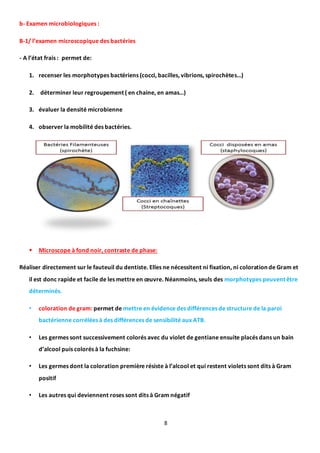 8
b- Examen microbiologiques :
B-1/ l’examen microscopique des bactéries
- A l’état frais : permet de:
1. recenser les morphotypes bactériens (cocci, bacilles, vibrions, spirochètes…)
2. déterminer leur regroupement ( en chaine, en amas…)
3. évaluer la densité microbienne
4. observer la mobilité des bactéries.
 Microscope à fond noir, contraste de phase:
Réaliser directement sur le fauteuil du dentiste. Elles ne nécessitent ni fixation, ni coloration de Gram et
il est donc rapide et facile de les mettre en œuvre. Néanmoins, seuls des morphotypes peuvent être
déterminés.
• coloration de gram: permet de mettre en évidence des différences de structure de la paroi
bactérienne corrélées à des différences de sensibilité aux ATB.
• Les germes sont successivement colorés avec du violet de gentiane ensuite placés dans un bain
d’alcool puis colorés à la fuchsine:
• Les germes dont la coloration première résiste à l’alcool et qui restent violets sont dits à Gram
positif
• Les autres qui deviennent roses sont dits à Gram négatif
 