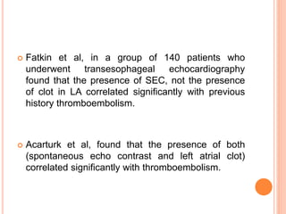  Fatkin et al, in a group of 140 patients who
underwent transesophageal echocardiography
found that the presence of SEC, not the presence
of clot in LA correlated significantly with previous
history thromboembolism.
 Acarturk et al, found that the presence of both
(spontaneous echo contrast and left atrial clot)
correlated significantly with thromboembolism.
 