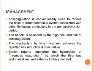 MANAGEMENT
 Anticoagulation is conventionally used to reduce
the risks of thromboembolic events associated with
atrial fibrillation, particularly in the pericardioversion
period.
 The benefit is balanced by the high cost and risk of
anticoagulation.
 The mechanism by which warfarin achieves the
reported risk reduction is speculative.
 Earlier reports supported the hypothesis of
"thrombus maturation," by which the thrombus
endothelializes and adheres to the atrial wall.
 