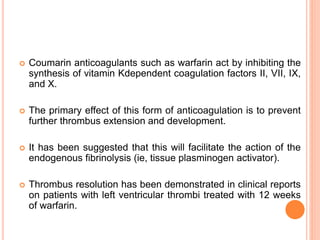  Coumarin anticoagulants such as warfarin act by inhibiting the
synthesis of vitamin Kdependent coagulation factors II, VII, IX,
and X.
 The primary effect of this form of anticoagulation is to prevent
further thrombus extension and development.
 It has been suggested that this will facilitate the action of the
endogenous fibrinolysis (ie, tissue plasminogen activator).
 Thrombus resolution has been demonstrated in clinical reports
on patients with left ventricular thrombi treated with 12 weeks
of warfarin.
 
