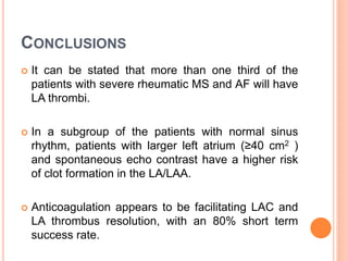 CONCLUSIONS
 It can be stated that more than one third of the
patients with severe rheumatic MS and AF will have
LA thrombi.
 In a subgroup of the patients with normal sinus
rhythm, patients with larger left atrium (≥40 cm2 )
and spontaneous echo contrast have a higher risk
of clot formation in the LA/LAA.
 Anticoagulation appears to be facilitating LAC and
LA thrombus resolution, with an 80% short term
success rate.
 