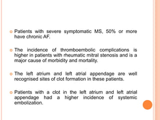  Patients with severe symptomatic MS, 50% or more
have chronic AF.
 The incidence of thromboembolic complications is
higher in patients with rheumatic mitral stenosis and is a
major cause of morbidity and mortality.
 The left atrium and left atrial appendage are well
recognised sites of clot formation in these patients.
 Patients with a clot in the left atrium and left atrial
appendage had a higher incidence of systemic
embolization.
 