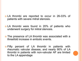  LA thrombi are reported to occur in 26-33% of
patients with severe mitral stenosis.
 LA thrombi were found in 20% of patients who
underwent surgery for mitral stenosis.
 The presence of LA thrombi was associated with a
threefold increase in embolic events.
 Fifty percent of LA thrombi in patients with
rheumatic valvular disease, and nearly 90% of LA
thrombi in patients with non-valvular AF are limited
to the LA appendage
 