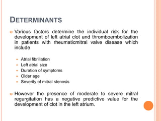 DETERMINANTS
 Various factors determine the individual risk for the
development of left atrial clot and thromboembolization
in patients with rheumaticmitral valve disease which
include
 Atrial fibrillation
 Left atrial size
 Duration of symptoms
 Older age
 Severity of mitral stenosis
 However the presence of moderate to severe mitral
regurgitation has a negative predictive value for the
development of clot in the left atrium.
 
