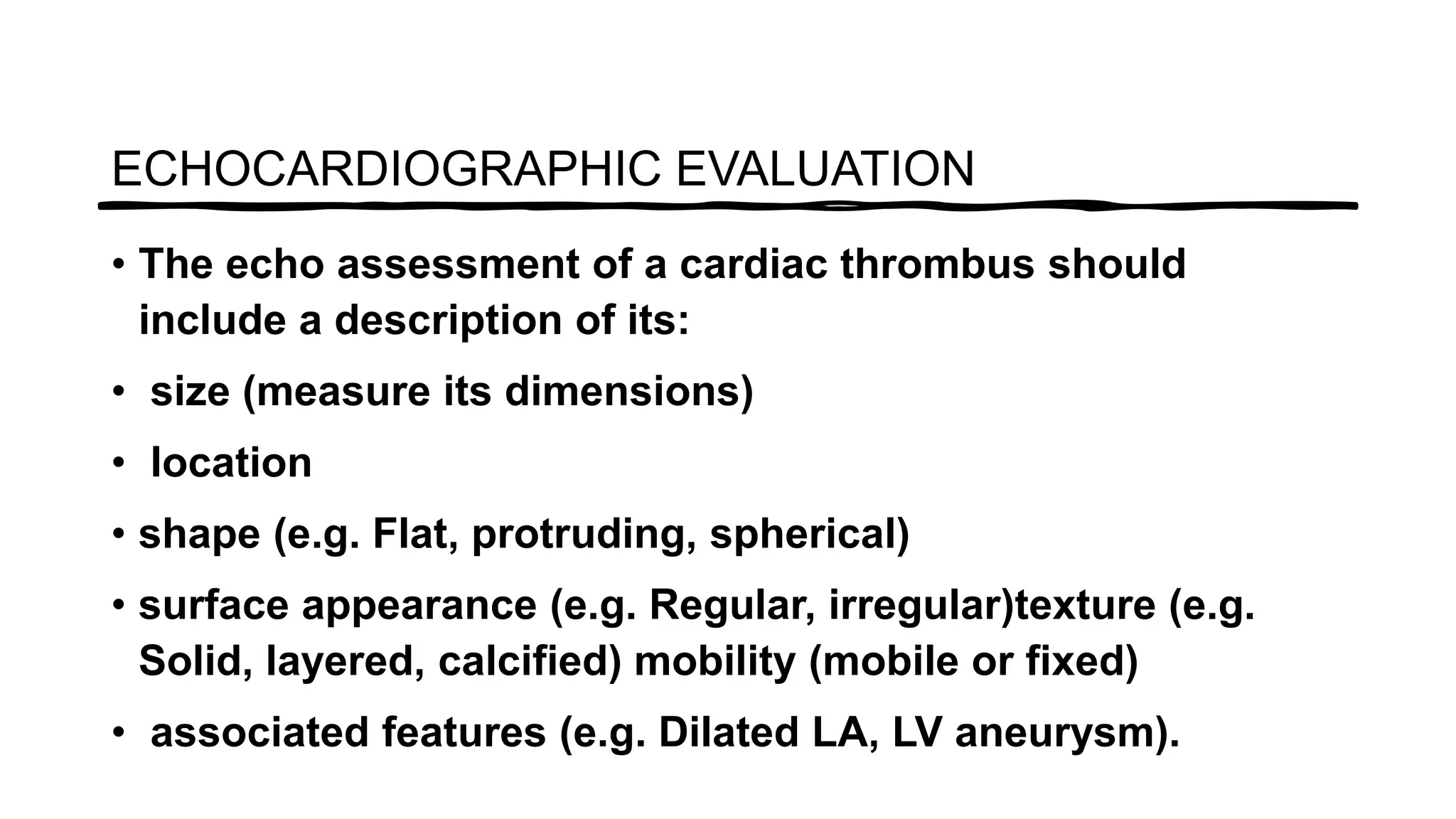 • The echo assessment of a cardiac thrombus should
include a description of its:
• size (measure its dimensions)
• location
• shape (e.g. Flat, protruding, spherical)
• surface appearance (e.g. Regular, irregular)texture (e.g.
Solid, layered, calcified) mobility (mobile or fixed)
• associated features (e.g. Dilated LA, LV aneurysm).
ECHOCARDIOGRAPHIC EVALUATION
 