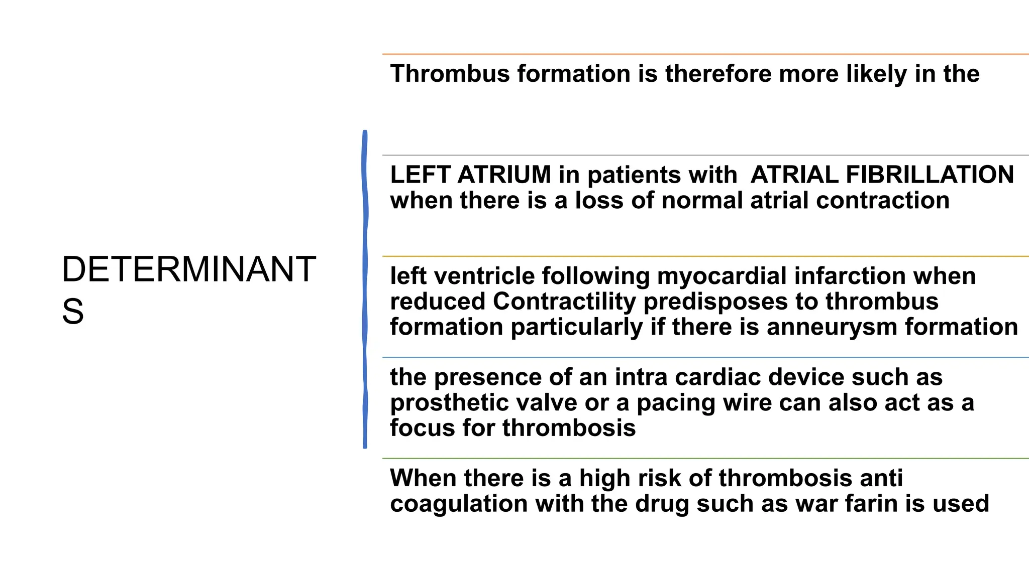 DETERMINANT
S
Thrombus formation is therefore more likely in the
LEFT ATRIUM in patients with ATRIAL FIBRILLATION
when there is a loss of normal atrial contraction
left ventricle following myocardial infarction when
reduced Contractility predisposes to thrombus
formation particularly if there is anneurysm formation
the presence of an intra cardiac device such as
prosthetic valve or a pacing wire can also act as a
focus for thrombosis
When there is a high risk of thrombosis anti
coagulation with the drug such as war farin is used
 