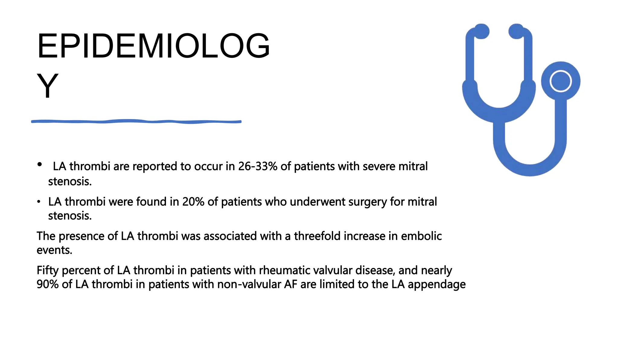 EPIDEMIOLOG
Y
• LA thrombi are reported to occur in 26-33% of patients with severe mitral
stenosis.
• LA thrombi were found in 20% of patients who underwent surgery for mitral
stenosis.
The presence of LA thrombi was associated with a threefold increase in embolic
events.
Fifty percent of LA thrombi in patients with rheumatic valvular disease, and nearly
90% of LA thrombi in patients with non-valvular AF are limited to the LA appendage
 