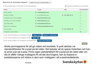 Klicka på knapparna för att gå vidare och kontakta. E-post skickas via
standardklienten för e-post på din dator. Det betyder att du sparar historiken och kan
ta emot svar på e-post. Finns ingen standardklient för e-post på din dator eller om
det är alltför många mottagare för att det ska fungera, kan du kopiera e-
postadresserna och klistra in dem som mottagare i ett e-postmeddelande.
Kontakta
 
