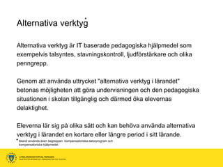 *
Alternativa verktyg

Alternativa verktyg är IT baserade pedagogiska hjälpmedel som
exempelvis talsyntes, stavningskontroll, ljudförstärkare och olika
penngrepp.

Genom att använda uttrycket "alternativa verktyg i lärandet"
betonas möjligheten att göra undervisningen och den pedagogiska
situationen i skolan tillgänglig och därmed öka elevernas
delaktighet.

Eleverna lär sig på olika sätt och kan behöva använda alternativa
verktyg i lärandet en kortare eller längre period i sitt lärande.
* Ibland används även begreppen kompensatoriska datorprogram och
 kompensatoriska hjälpmedel.


  UTBILDNINGSFÖRVALTNINGEN
  ENHETEN FÖR INFORMATION, KOMMUNIKATION OCH TELEFONI
 