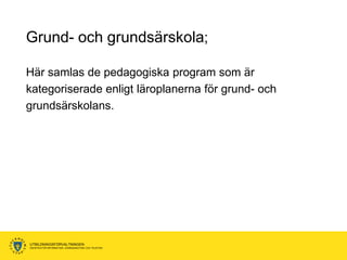 Grund- och grundsärskola;

Här samlas de pedagogiska program som är
kategoriserade enligt läroplanerna för grund- och
grundsärskolans.




UTBILDNINGSFÖRVALTNINGEN
ENHETEN FÖR INFORMATION, KOMMUNIKATION OCH TELEFONI
 