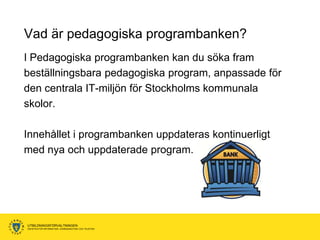 Vad är pedagogiska programbanken?
I Pedagogiska programbanken kan du söka fram
beställningsbara pedagogiska program, anpassade för
den centrala IT-miljön för Stockholms kommunala
skolor.

Innehållet i programbanken uppdateras kontinuerligt
med nya och uppdaterade program.




UTBILDNINGSFÖRVALTNINGEN
ENHETEN FÖR INFORMATION, KOMMUNIKATION OCH TELEFONI
 