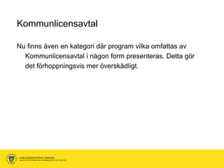 Kommunlicensavtal

Nu finns även en kategori där program vilka omfattas av
  Kommunlicensavtal i någon form presenteras. Detta gör
  det förhoppningsvis mer överskådligt.




UTBILDNINGSFÖRVALTNINGEN
ENHETEN FÖR INFORMATION, KOMMUNIKATION OCH TELEFONI
 