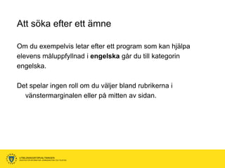 Att söka efter ett ämne

Om du exempelvis letar efter ett program som kan hjälpa
elevens måluppfyllnad i engelska går du till kategorin
engelska.

Det spelar ingen roll om du väljer bland rubrikerna i
  vänstermarginalen eller på mitten av sidan.




UTBILDNINGSFÖRVALTNINGEN
ENHETEN FÖR INFORMATION, KOMMUNIKATION OCH TELEFONI
 