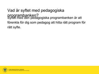 Vad är syftet med pedagogiska
programbanken?
Syftet med den pedagogiska programbanken är att
förenkla för dig som pedagog att hitta rätt program för
rätt syfte.




UTBILDNINGSFÖRVALTNINGEN
ENHETEN FÖR INFORMATION, KOMMUNIKATION OCH TELEFONI
 