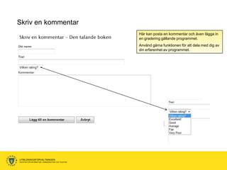 Skriv en kommentar
                                                      Här kan posta en kommentar och även lägga in
                                                      en gradering gällande programmet.
                                                      Använd gärna funktionen för att dela med dig av
                                                      din erfarenhet av programmet.




UTBILDNINGSFÖRVALTNINGEN
ENHETEN FÖR INFORMATION, KOMMUNIKATION OCH TELEFONI
 