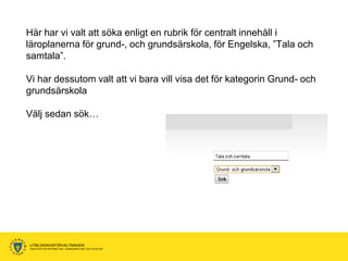 Här har vi valt att söka enligt en rubrik för centralt innehåll i
läroplanerna för grund-, och grundsärskola, för Engelska, ”Tala och
samtala”.

Vi har dessutom valt att vi bara vill visa det för kategorin Grund- och
grundsärskola

Välj sedan sök…




UTBILDNINGSFÖRVALTNINGEN
ENHETEN FÖR INFORMATION, KOMMUNIKATION OCH TELEFONI
 