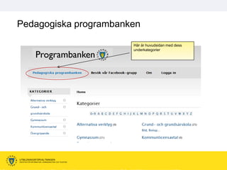 Pedagogiska programbanken

                                                      Här är huvudsidan med dess
                                                      underkategorier




UTBILDNINGSFÖRVALTNINGEN
ENHETEN FÖR INFORMATION, KOMMUNIKATION OCH TELEFONI
 