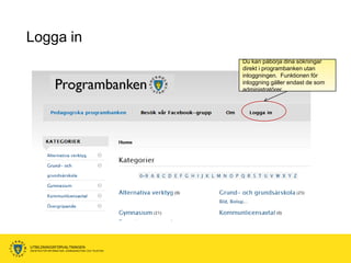 Logga in
                                                      Du kan påbörja dina sökningar
                                                      direkt i programbanken utan
                                                      inloggningen. Funktionen för
                                                      inloggning gäller endast de som
                                                      administratörer.




UTBILDNINGSFÖRVALTNINGEN
ENHETEN FÖR INFORMATION, KOMMUNIKATION OCH TELEFONI
 