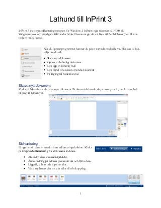 1
Lathund till InPrint 3
InPrint 3 är ett symbolhanteringsprogram för Windows. I InPrint ingår från start ca 14000 s.k.
Widgitsymboler och ytterligare 4000 andra bilder. Dessutom går det att köpa till fler bildbaser (t.ex. Ritade
tecken) om så önskas.
När du öppnar programmet hamnar du på en startsida med olika val. Här kan du bl.a.
välja om du vill:
 Skapa nytt dokument
 Öppna ett befintligt dokument
 Leta upp en befintlig mall
 Leta bland dina senast använda dokument
 Få tillgång till resursmaterial
Skapa nytt dokument
Klicka på Nytt för att skapa ett nytt dokument. På denna sida kan du skapa ramar, rutnät, rita linjer och få
tillgång till bildarkivet.
Sidhantering
Längst ner till vänster kan du nå en sidhanteringsfunktion. Klicka
på knappen Sidhantering för att komma åt denna.
 Alla sidor visas som miniatyrbilder.
 Ändra ordning på sidorna genom att dra och flytta dem.
 Lägg till, ta bort och kopiera sidor.
 Växla mellan att visa enstaka sidor eller bokuppslag.
 