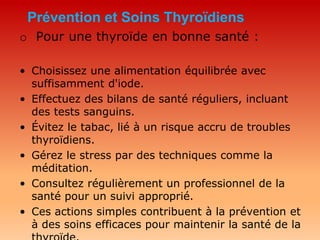 Prévention et Soins Thyroïdiens
o Pour une thyroïde en bonne santé :
• Choisissez une alimentation équilibrée avec
suffisamment d'iode.
• Effectuez des bilans de santé réguliers, incluant
des tests sanguins.
• Évitez le tabac, lié à un risque accru de troubles
thyroïdiens.
• Gérez le stress par des techniques comme la
méditation.
• Consultez régulièrement un professionnel de la
santé pour un suivi approprié.
• Ces actions simples contribuent à la prévention et
à des soins efficaces pour maintenir la santé de la
 