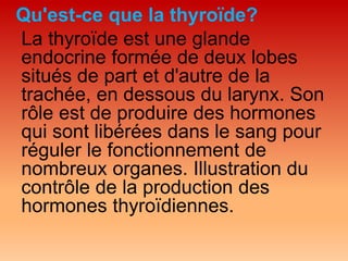 Qu'est-ce que la thyroïde?
La thyroïde est une glande
endocrine formée de deux lobes
situés de part et d'autre de la
trachée, en dessous du larynx. Son
rôle est de produire des hormones
qui sont libérées dans le sang pour
réguler le fonctionnement de
nombreux organes. Illustration du
contrôle de la production des
hormones thyroïdiennes.
 