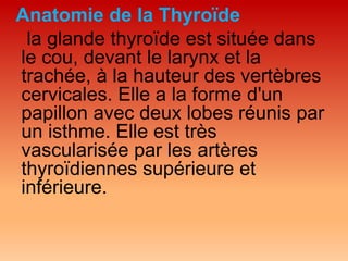 Anatomie de la Thyroïde
la glande thyroïde est située dans
le cou, devant le larynx et la
trachée, à la hauteur des vertèbres
cervicales. Elle a la forme d'un
papillon avec deux lobes réunis par
un isthme. Elle est très
vascularisée par les artères
thyroïdiennes supérieure et
inférieure.
 