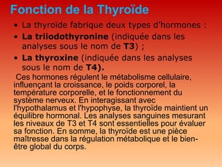 Fonction de la Thyroïde
• La thyroïde fabrique deux types d’hormones :
• La triiodothyronine (indiquée dans les
analyses sous le nom de T3) ;
• La thyroxine (indiquée dans les analyses
sous le nom de T4).
Ces hormones régulent le métabolisme cellulaire,
influençant la croissance, le poids corporel, la
température corporelle, et le fonctionnement du
système nerveux. En interagissant avec
l'hypothalamus et l'hypophyse, la thyroïde maintient un
équilibre hormonal. Les analyses sanguines mesurant
les niveaux de T3 et T4 sont essentielles pour évaluer
sa fonction. En somme, la thyroïde est une pièce
maîtresse dans la régulation métabolique et le bien-
être global du corps.
 