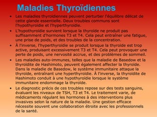 Maladies Thyroïdiennes
• Les maladies thyroïdiennes peuvent perturber l'équilibre délicat de
cette glande essentielle. Deux troubles communs sont
l'hypothyroïdie et l'hyperthyroïdie.
• L'hypothyroïdie survient lorsque la thyroïde ne produit pas
suffisamment d'hormones T3 et T4. Cela peut entraîner une fatigue,
une prise de poids, et des troubles de la concentration.
• À l'inverse, l'hyperthyroïdie se produit lorsque la thyroïde est trop
active, produisant excessivement T3 et T4. Cela peut provoquer une
perte de poids, une nervosité accrue, et des problèmes de sommeil.
• Les maladies auto-immunes, telles que la maladie de Basedow et la
thyroïdite de Hashimoto, peuvent également affecter la thyroïde.
Dans la maladie de Basedow, le système immunitaire attaque la
thyroïde, entraînant une hyperthyroïdie. À l'inverse, la thyroïdite de
Hashimoto conduit à une hypothyroïdie lorsque le système
immunitaire endommage la thyroïde.
• Le diagnostic précis de ces troubles repose sur des tests sanguins,
évaluant les niveaux de TSH, T3 et T4. Le traitement varie, de
médicaments régulant les hormones à des interventions plus
invasives selon la nature de la maladie. Une gestion efficace
nécessite souvent une collaboration étroite avec les professionnels
de la santé.
 