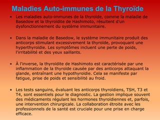 Maladies Auto-immunes de la Thyroïde
• Les maladies auto-immunes de la thyroïde, comme la maladie de
Basedow et la thyroïdite de Hashimoto, résultent d'un
dysfonctionnement du système immunitaire.
• Dans la maladie de Basedow, le système immunitaire produit des
anticorps stimulant excessivement la thyroïde, provoquant une
hyperthyroïdie. Les symptômes incluent une perte de poids,
l'irritabilité et des yeux saillants.
• À l'inverse, la thyroïdite de Hashimoto est caractérisée par une
inflammation de la thyroïde causée par des anticorps attaquant la
glande, entraînant une hypothyroïdie. Cela se manifeste par
fatigue, prise de poids et sensibilité au froid.
• Les tests sanguins, évaluant les anticorps thyroïdiens, TSH, T3 et
T4, sont essentiels pour le diagnostic. La gestion implique souvent
des médicaments régulant les hormones thyroïdiennes et, parfois,
une intervention chirurgicale. La collaboration étroite avec les
professionnels de la santé est cruciale pour une prise en charge
efficace.
 