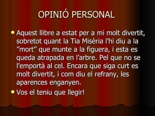 OPINIÓ PERSONAL
 Aquest llibre a estat per a mi molt divertit,
  sobretot quant la Tia Misèria l’hi diu a la
  ’’mort’’ que munte a la figuera, i esta es
  queda atrapada en l’arbre. Pel que no se
  l’emportà al cel. Encara que siga curt es
  molt divertit, i com diu el refrany, les
  aparences enganyen.
 Vos el teniu que llegir!
 