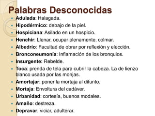 Palabras Desconocidas
 Adulada: Halagada.
 Hipodérmico: debajo de la piel.
 Hospiciana: Asilado en un hospicio.
 Henchir: Llenar, ocupar plenamente, colmar.
 Albedrío: Facultad de obrar por reflexión y elección.
 Bronconeumonía: Inflamación de los bronquios.
 Insurgente: Rebelde.
 Toca: prenda de tela para cubrir la cabeza. La de lienzo
blanco usada por las monjas.
 Amortajar: poner la mortaja al difunto.
 Mortaja: Envoltura del cadáver.
 Urbanidad: cortesía, buenos modales.
 Amaño: destreza.
 Depravar: viciar, adulterar.
 