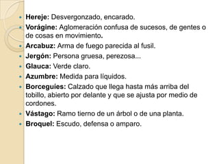  Hereje: Desvergonzado, encarado.
 Vorágine: Aglomeración confusa de sucesos, de gentes o
de cosas en movimiento.
 Arcabuz: Arma de fuego parecida al fusil.
 Jergón: Persona gruesa, perezosa...
 Glauca: Verde claro.
 Azumbre: Medida para líquidos.
 Borceguíes: Calzado que llega hasta más arriba del
tobillo, abierto por delante y que se ajusta por medio de
cordones.
 Vástago: Ramo tierno de un árbol o de una planta.
 Broquel: Escudo, defensa o amparo.
 