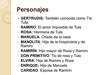 Personajes
 GERTRUDIS: También conocida como Tía
Tula.
• RAMIRO: El amor imposible de Tula
• ROSA: Hermana de Tula
• MANUELA: Criada de la casa
• MANOLITA: Hija de la hospiciana y de
Ramiro
• RAMIRÍN: Hijo mayor de Rosa y Ramiro
• DON PRIMITIVO: Tio de rosa y Tula
• ELVIRA: Hija de Ramiro y Rosa
• ENRIQUE: Hijo de Manuela
• CARIDAD: Esposa de Ramirin
 