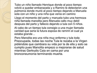 Tubo un niño llamado Henrique donde al poco tiempo
volvió a quedar embarazada y a Ramiro le detectaron una
pulmonía donde murió al poco tiempo dejando a Manuela
sola con un niño y una niña que venia en camino
Llego el momento del parto y manuela tubo una hermoza
niña llamada manolita pero Manuela callo muy debil
despues del parto y fallecio dejando a tula con 5 niños.
Al cabo de un tiempo tula consigio a una mujer llamada
caridad que seria la futura esposa de ramirin el cual ya
estaba grande ..
Pero Manolita era una niña muy enferma y tula toda
Preocupada, todas las noche Tula le rezaba a la Virgen
pidiéndole que cambiara su vida por la de ella y esto se
cumplio pues Manolita empezo a mejorarse de salud
mientras Gertrudis Caia en cama por una
bronconeumonia terminando muerta.
 