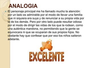 ANALOGIA
 El personaje principal me ha llamado mucho la atención:
por un lado es admirable por el modo de llevar una familia
que ni siquiera era suya y de renunciar a su propia vida por
la de los demás. Pero por otro lado puede resultar odiosa
por el modo de dirigir las vidas de los que la rodean, como
una auténtica mandona, no permitiendo que la gente se
equivocara ni que se ocuparan de sus propios hijos. No
obstante hay que confesar que por eso los niños salieron
adelante.
 
