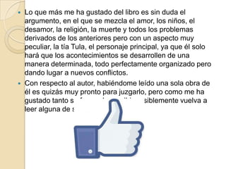  Lo que más me ha gustado del libro es sin duda el
argumento, en el que se mezcla el amor, los niños, el
desamor, la religión, la muerte y todos los problemas
derivados de los anteriores pero con un aspecto muy
peculiar, la tía Tula, el personaje principal, ya que él solo
hará que los acontecimientos se desarrollen de una
manera determinada, todo perfectamente organizado pero
dando lugar a nuevos conflictos.
 Con respecto al autor, habiéndome leído una sola obra de
él es quizás muy pronto para juzgarlo, pero como me ha
gustado tanto su forma de escribir posiblemente vuelva a
leer alguna de sus obras.
 